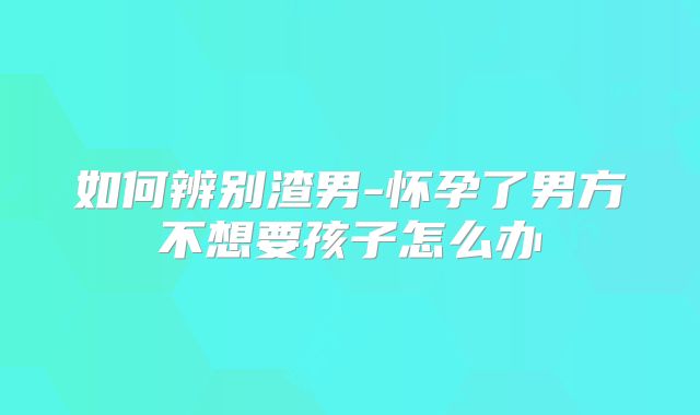 如何辨别渣男-怀孕了男方不想要孩子怎么办