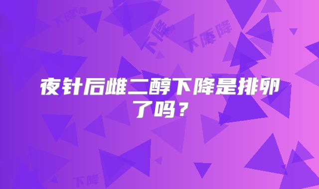 夜针后雌二醇下降是排卵了吗？
