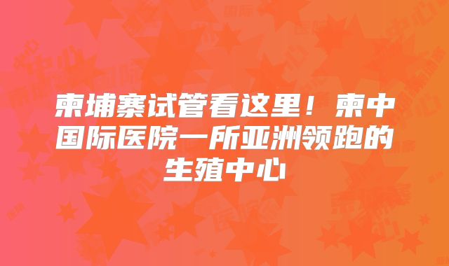 柬埔寨试管看这里！柬中国际医院一所亚洲领跑的生殖中心