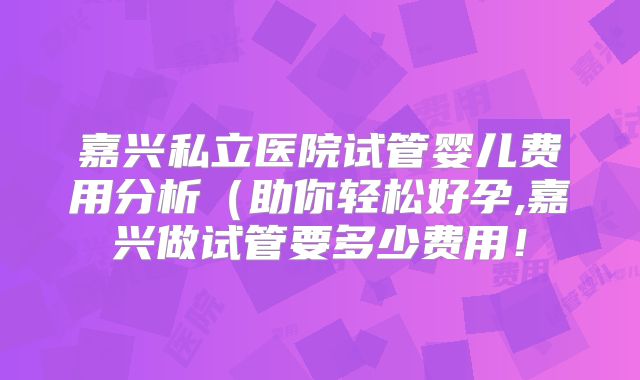 嘉兴私立医院试管婴儿费用分析（助你轻松好孕,嘉兴做试管要多少费用！