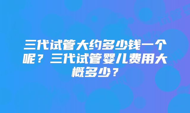 三代试管大约多少钱一个呢?三代试管婴儿费用大概多少?