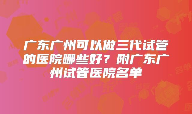 广东广州可以做三代试管的医院哪些好？附广东广州试管医院名单