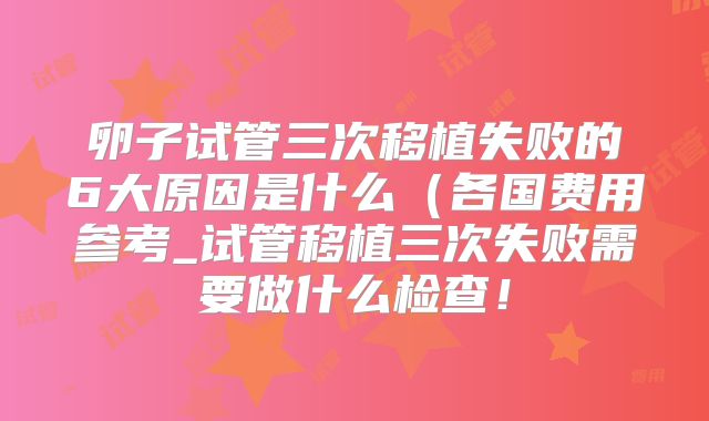 卵子试管三次移植失败的6大原因是什么（各国费用参考_试管移植三次失败需要做什么检查！
