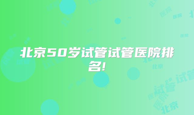 北京50岁试管试管医院排名!