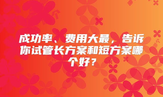 成功率、费用大最，告诉你试管长方案和短方案哪个好？