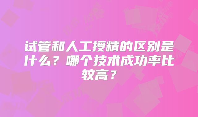 试管和人工授精的区别是什么？哪个技术成功率比较高？