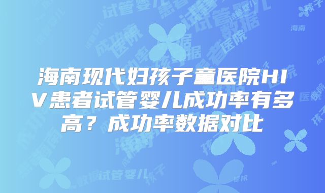 海南现代妇孩子童医院HIV患者试管婴儿成功率有多高？成功率数据对比