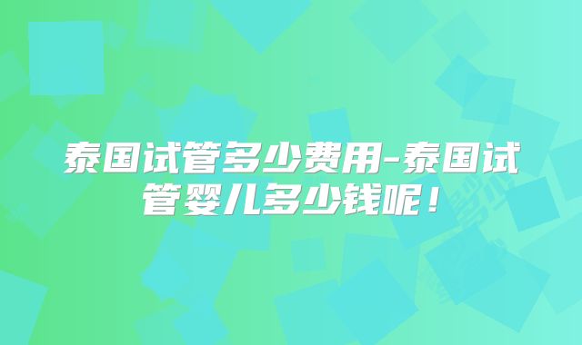 泰国试管多少费用-泰国试管婴儿多少钱呢!