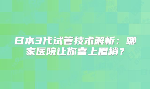 日本3代试管技术解析：哪家医院让你喜上眉梢？
