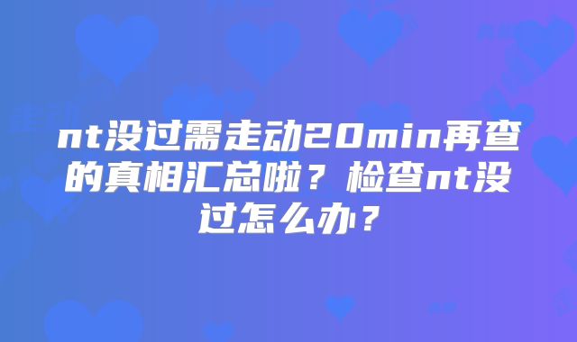 nt没过需走动20min再查的真相汇总啦？检查nt没过怎么办？