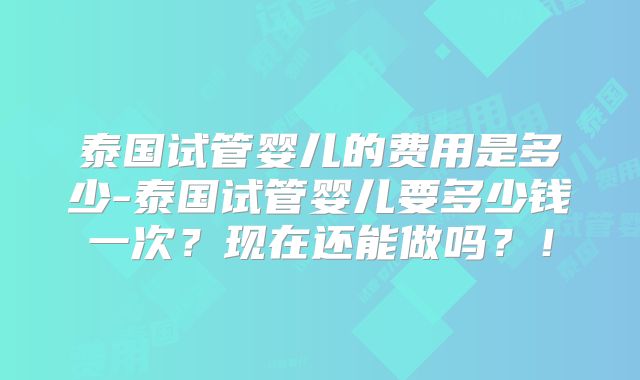 泰国试管婴儿的费用是多少-泰国试管婴儿要多少钱一次?现在还能做吗?!