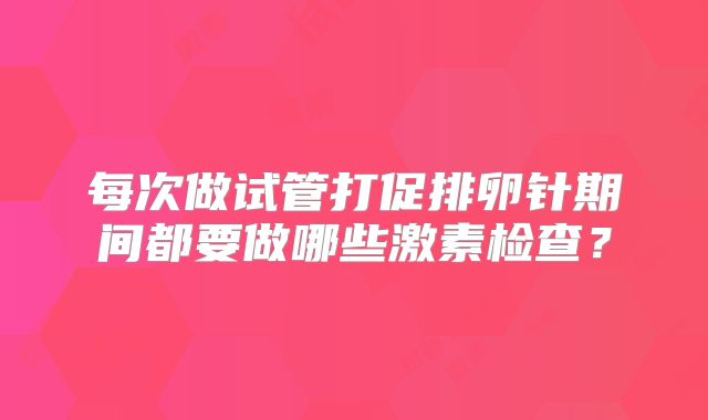 每次做试管打促排卵针期间都要做哪些激素检查？