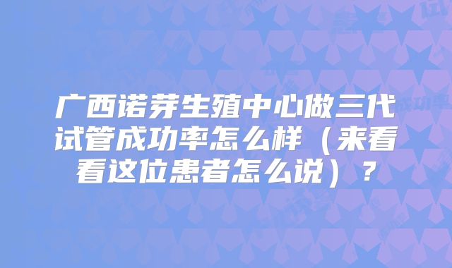 广西诺芽生殖中心做三代试管成功率怎么样（来看看这位患者怎么说）？