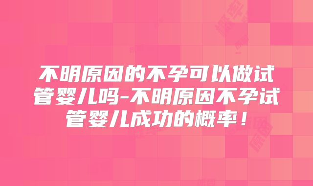 不明原因的不孕可以做试管婴儿吗-不明原因不孕试管婴儿成功的概率！