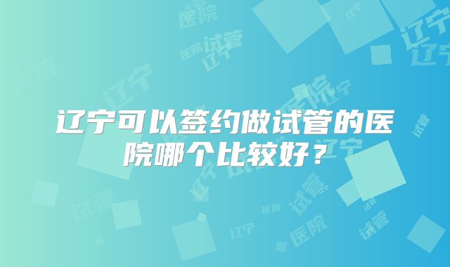 辽宁可以签约做试管的医院哪个比较好?