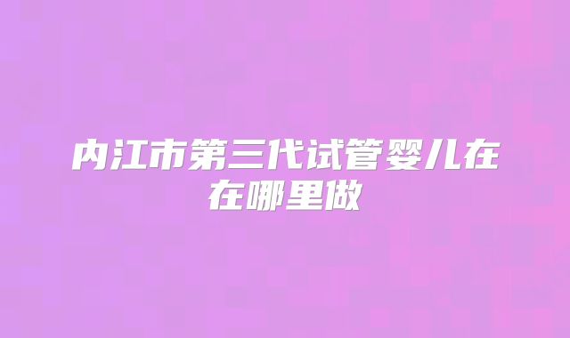 内江市第三代试管婴儿在在哪里做