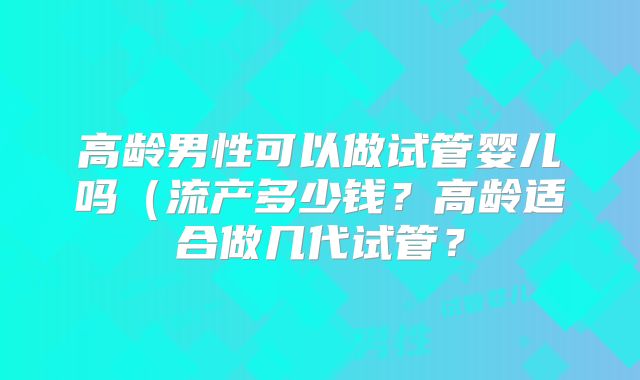 高龄男性可以做试管婴儿吗(流产多少钱?高龄适合做几代试管?