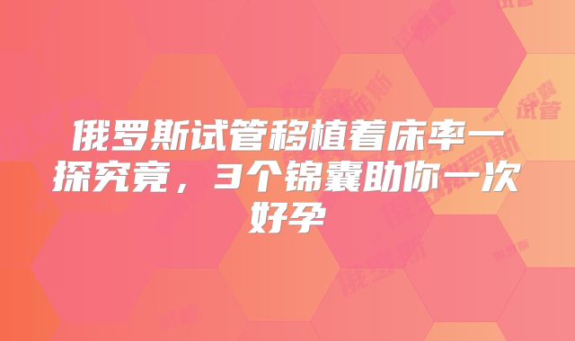 俄罗斯试管移植着床率一探究竟，3个锦囊助你一次好孕
