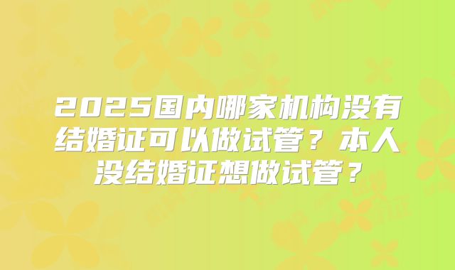 2025国内哪家机构没有结婚证可以做试管？本人没结婚证想做试管？