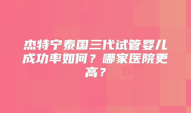 杰特宁泰国三代试管婴儿成功率如何？哪家医院更高？