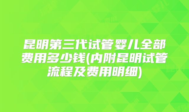 昆明第三代试管婴儿全部费用多少钱(内附昆明试管流程及费用明细)