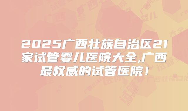 2025广西壮族自治区21家试管婴儿医院大全,广西最权威的试管医院！