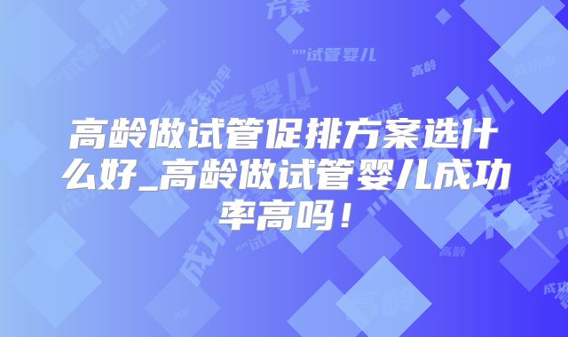高龄做试管促排方案选什么好_高龄做试管婴儿成功率高吗！