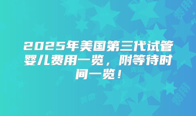 2025年美国第三代试管婴儿费用一览，附等待时间一览！