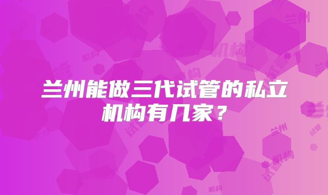 兰州能做三代试管的私立机构有几家？