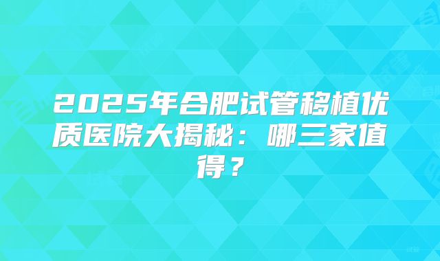 2025年合肥试管移植优质医院大揭秘：哪三家值得？