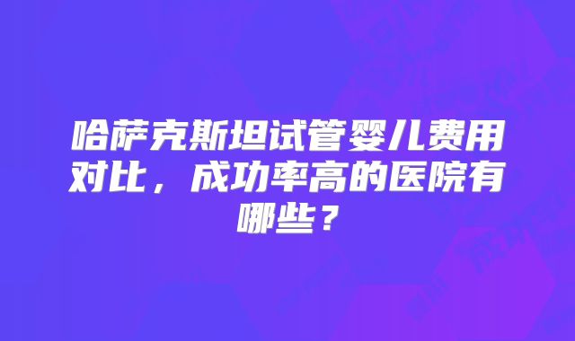 哈萨克斯坦试管婴儿费用对比，成功率高的医院有哪些？
