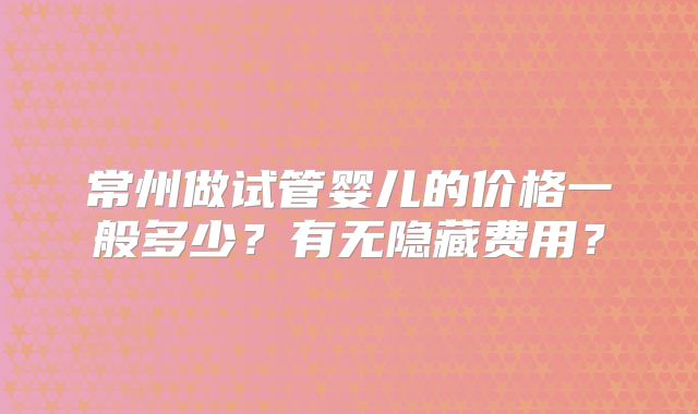 常州做试管婴儿的价格一般多少?有无隐藏费用?