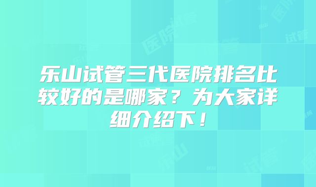 乐山试管三代医院排名比较好的是哪家？为大家详细介绍下！