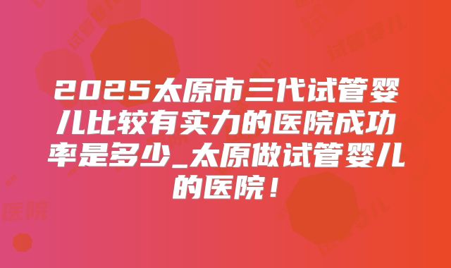 2025太原市三代试管婴儿比较有实力的医院成功率是多少_太原做试管婴儿的医院！