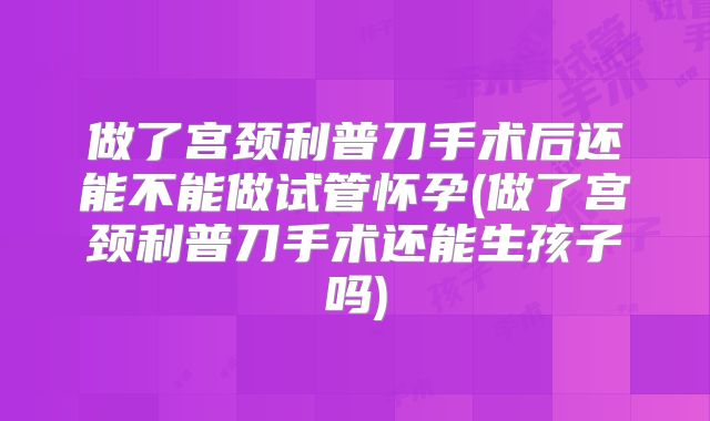 做了宫颈利普刀手术后还能不能做试管怀孕(做了宫颈利普刀手术还能生孩子吗)