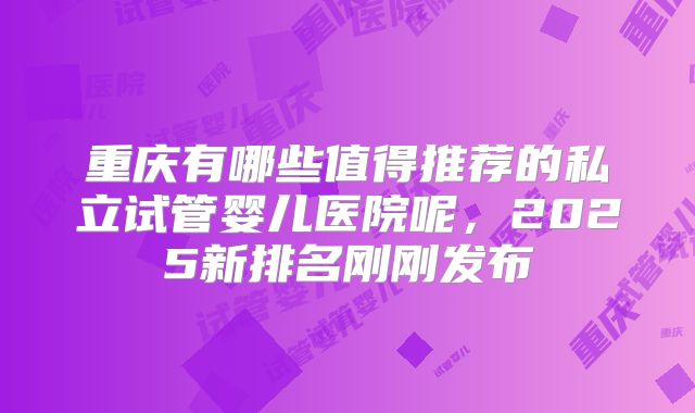 重庆有哪些值得推荐的私立试管婴儿医院呢，2025新排名刚刚发布