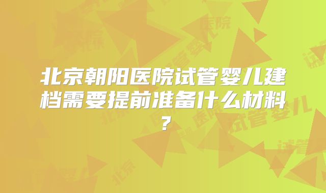 北京朝阳医院试管婴儿建档需要提前准备什么材料?