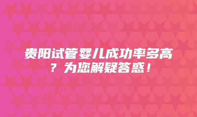 贵阳试管婴儿成功率多高？为您解疑答惑！