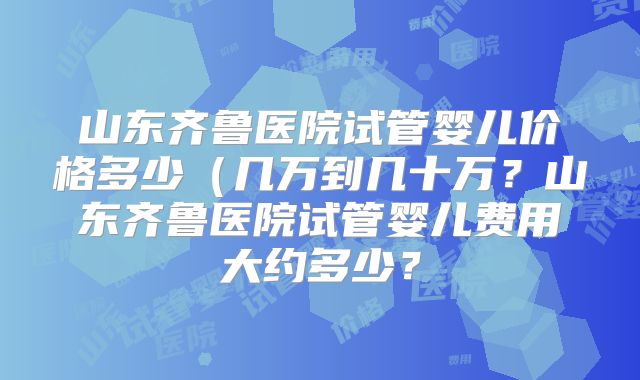 山东齐鲁医院试管婴儿价格多少(几万到几十万?山东齐鲁医院试管婴儿费用大约多少?