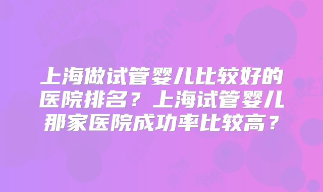上海做试管婴儿比较好的医院排名?上海试管婴儿那家医院成功率比较高?