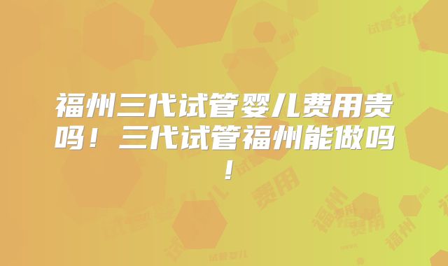 福州三代试管婴儿费用贵吗！三代试管福州能做吗！