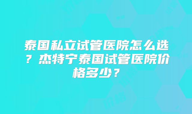 泰国私立试管医院怎么选？杰特宁泰国试管医院价格多少？