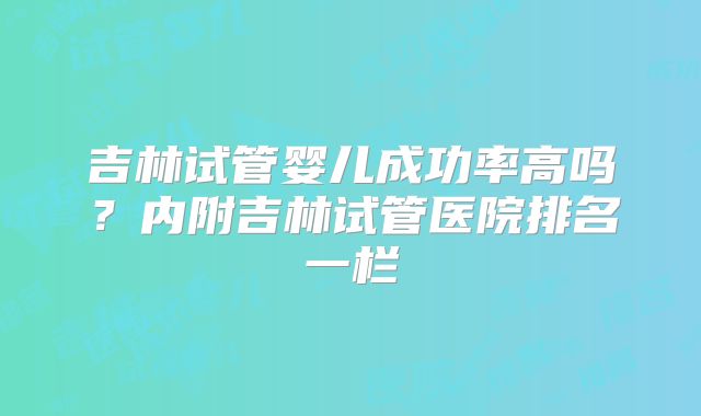 吉林试管婴儿成功率高吗？内附吉林试管医院排名一栏