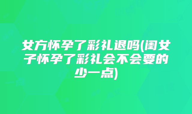 女方怀孕了彩礼退吗(闺女子怀孕了彩礼会不会要的少一点)