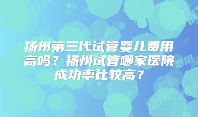 扬州第三代试管婴儿费用高吗？扬州试管哪家医院成功率比较高？