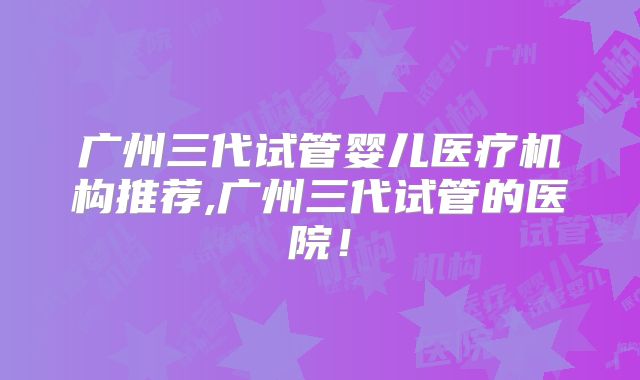 广州三代试管婴儿医疗机构推荐,广州三代试管的医院！