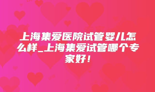 上海集爱医院试管婴儿怎么样_上海集爱试管哪个专家好！