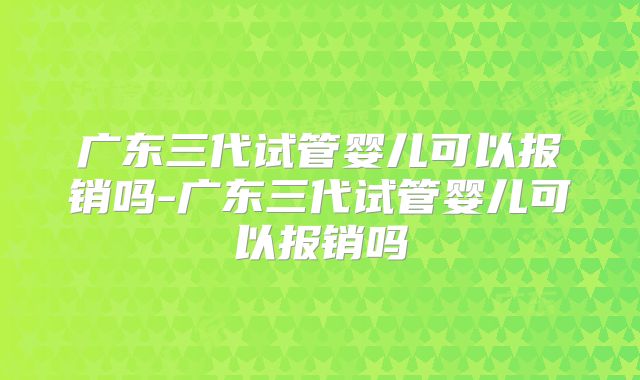 广东三代试管婴儿可以报销吗-广东三代试管婴儿可以报销吗