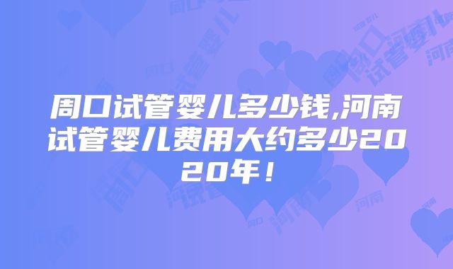 周口试管婴儿多少钱,河南试管婴儿费用大约多少2020年！