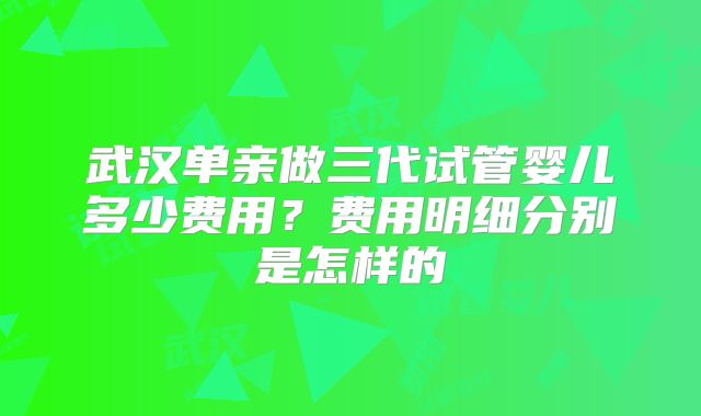 武汉单亲做三代试管婴儿多少费用？费用明细分别是怎样的